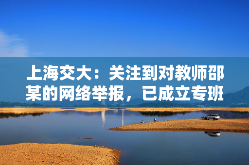 上海交大：关注到对教师邵某的网络举报，已成立专班开展调查