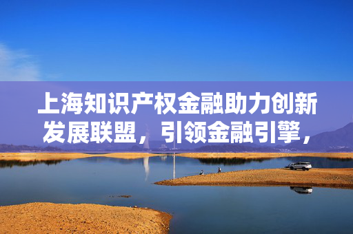 上海知识产权金融助力创新发展联盟，引领金融引擎，上海知识产权基金