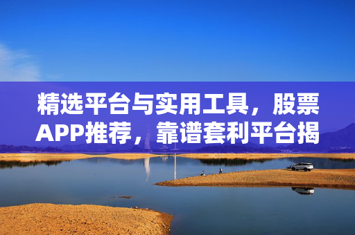 精选平台与实用工具，股票APP推荐，靠谱套利平台揭秘