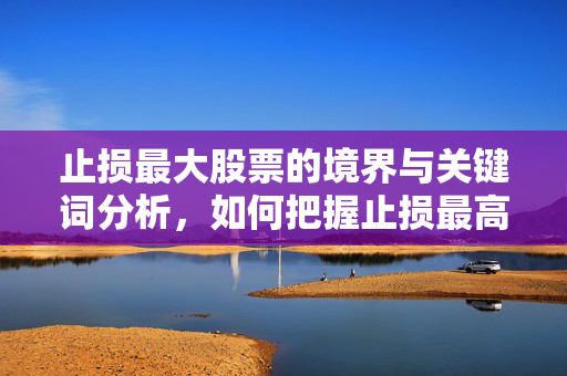止损最大股票的境界与关键词分析，如何把握止损最高股票