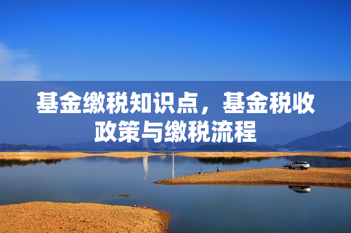 基金缴税知识点，基金税收政策与缴税流程