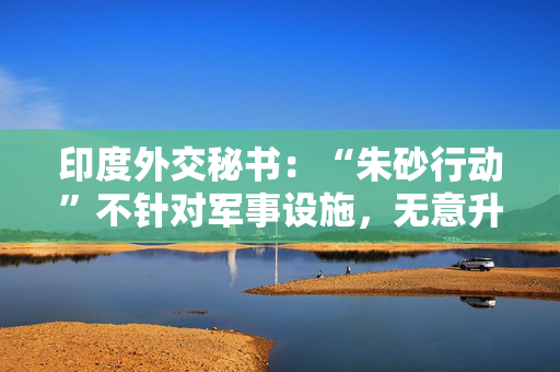 印度外交秘书：“朱砂行动”不针对军事设施，无意升级事态