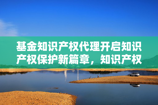 基金知识产权代理开启知识产权保护新篇章，知识产权基金助力创新与保护
