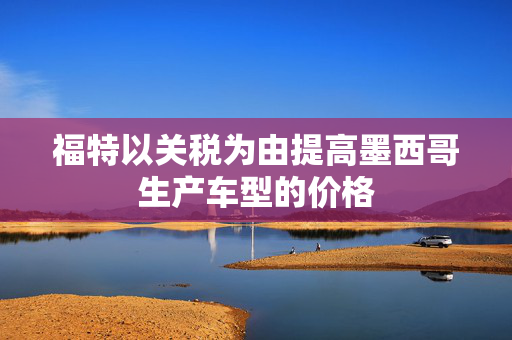 福特以关税为由提高墨西哥生产车型的价格