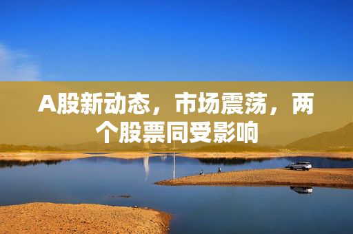 A股新动态，市场震荡，两个股票同受影响