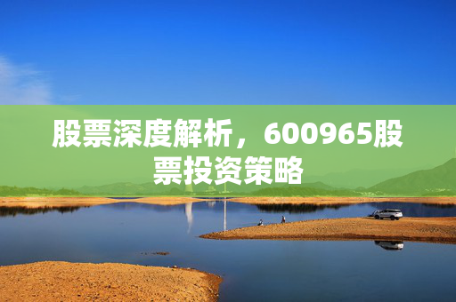 股票深度解析，600965股票投资策略