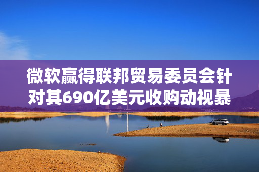 微软赢得联邦贸易委员会针对其690亿美元收购动视暴雪交易的上诉案