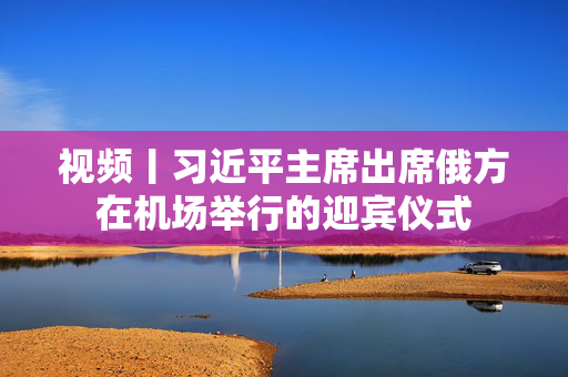 视频丨习近平主席出席俄方在机场举行的迎宾仪式