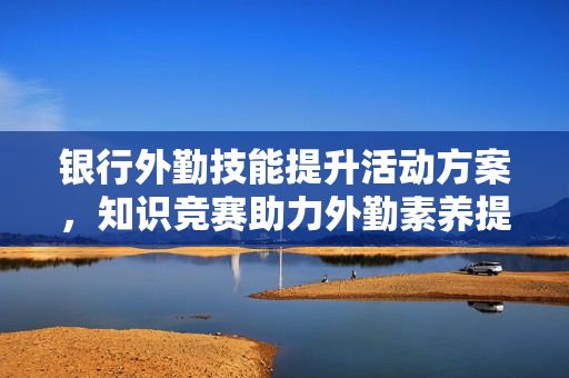 银行外勤技能提升活动方案，知识竞赛助力外勤素养提升