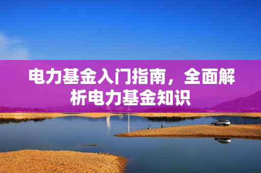 电力基金入门指南，全面解析电力基金知识