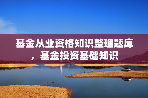 基金从业资格知识整理题库，基金投资基础知识