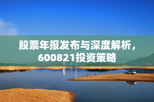 股票年报发布与深度解析，600821投资策略