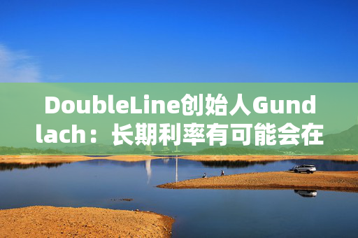 DoubleLine创始人Gundlach：长期利率有可能会在经济走弱时上升