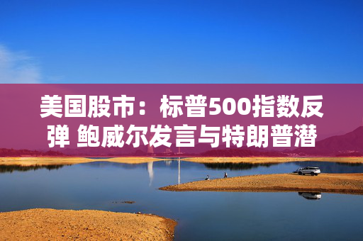 美国股市：标普500指数反弹 鲍威尔发言与特朗普潜在芯片新政齐助推