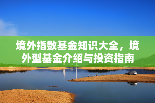 境外指数基金知识大全，境外型基金介绍与投资指南