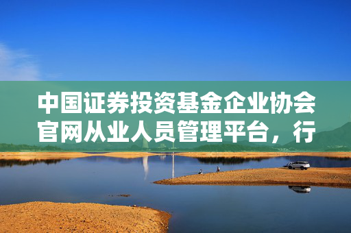 中国证券投资基金企业协会官网从业人员管理平台，行业动态与政策信息