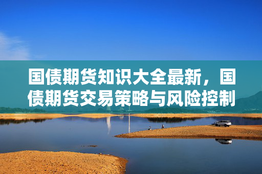 国债期货知识大全最新，国债期货交易策略与风险控制