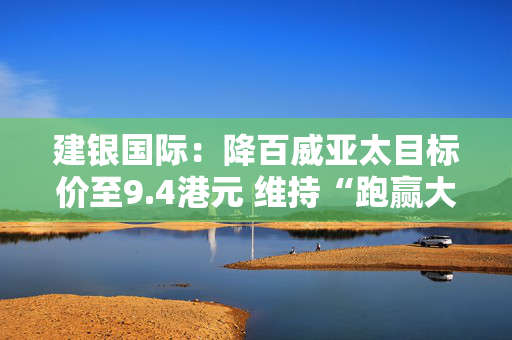 建银国际：降百威亚太目标价至9.4港元 维持“跑赢大市”评级
