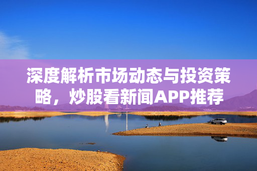 深度解析市场动态与投资策略，炒股看新闻APP推荐