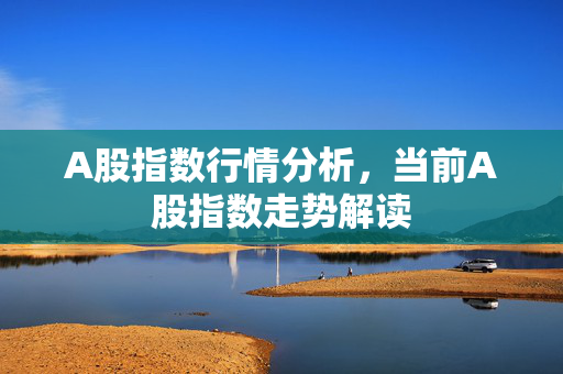 A股指数行情分析，当前A股指数走势解读