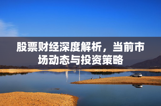 股票财经深度解析，当前市场动态与投资策略