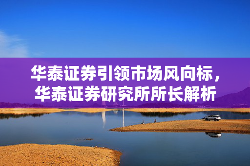 华泰证券引领市场风向标，华泰证券研究所所长解析