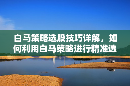 白马策略选股技巧详解，如何利用白马策略进行精准选股