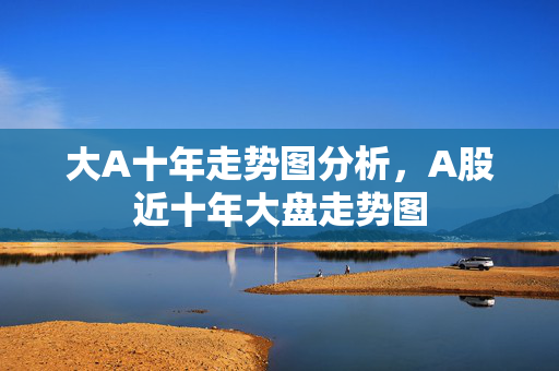 大A十年走势图分析，A股近十年大盘走势图