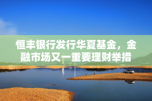 恒丰银行发行华夏基金，金融市场又一重要理财举措