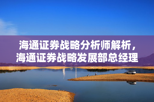 海通证券战略分析师解析，海通证券战略发展部总经理视角