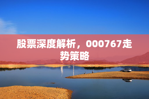 股票深度解析，000767走势策略