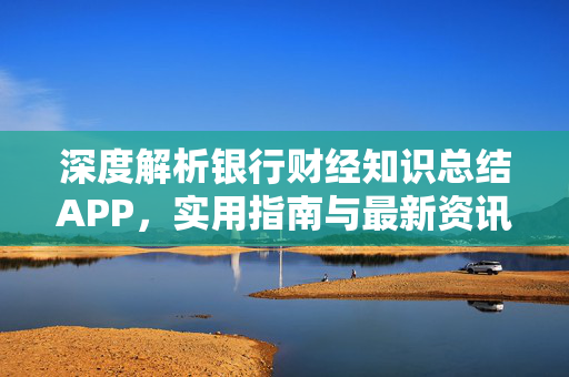 深度解析银行财经知识总结APP，实用指南与最新资讯