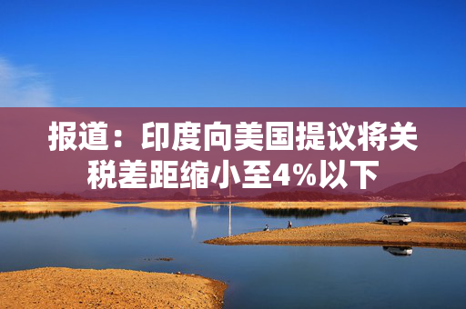 报道：印度向美国提议将关税差距缩小至4%以下