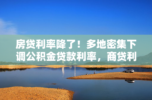 房贷利率降了！多地密集下调公积金贷款利率，商贷利率或步入“2”字头