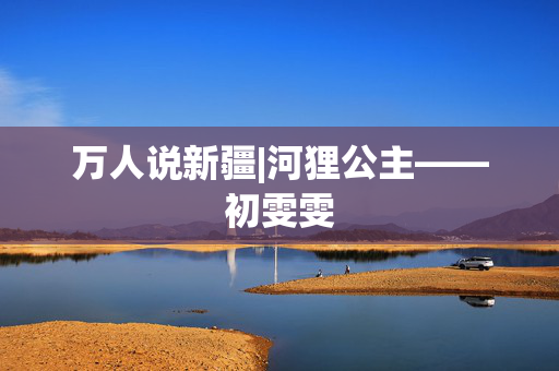 万人说新疆|河狸公主——初雯雯
