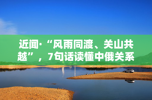 近闻·“风雨同渡、关山共越”，7句话读懂中俄关系
