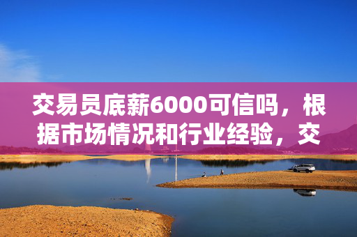 交易员底薪6000可信吗，根据市场情况和行业经验，交易员底薪6000在某些情况下是可信的。交易员的底薪水平取决于多种因素，包括行业特点、公司规模、市场竞争等。因此，在选择交易员时，除了考虑底薪外，还需要考虑其他因素，如公司的信誉、交易策略、团队文化等。
