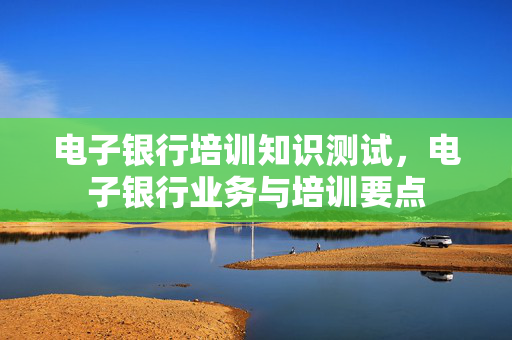 电子银行培训知识测试，电子银行业务与培训要点