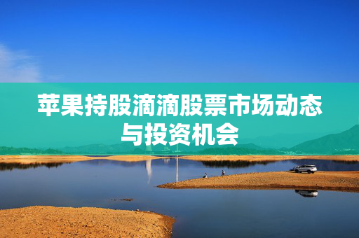 苹果持股滴滴股票市场动态与投资机会