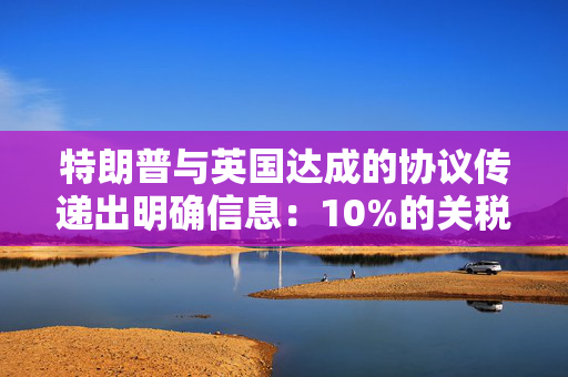 特朗普与英国达成的协议传递出明确信息：10%的关税将持续存在