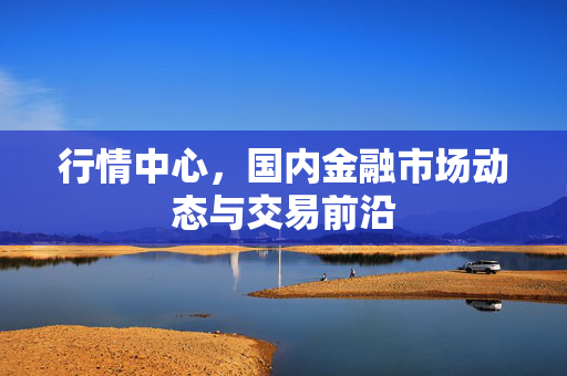 行情中心，国内金融市场动态与交易前沿