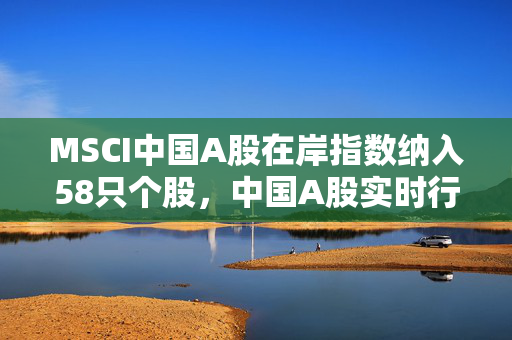 MSCI中国A股在岸指数纳入58只个股，中国A股实时行情分析