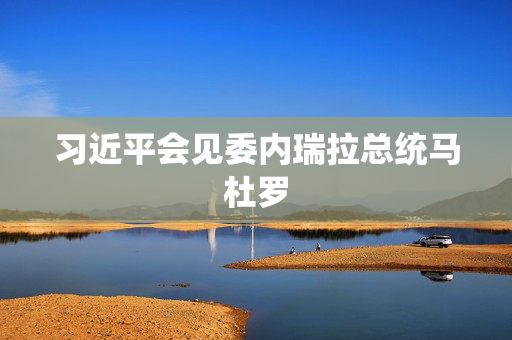 习近平会见委内瑞拉总统马杜罗