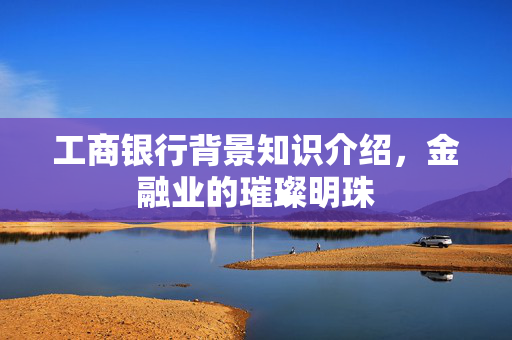 工商银行背景知识介绍，金融业的璀璨明珠