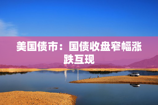 美国债市：国债收盘窄幅涨跌互现