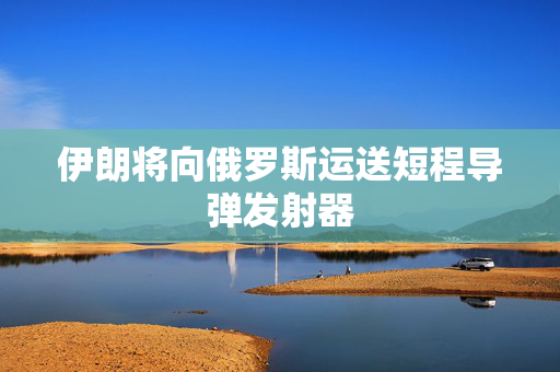 伊朗将向俄罗斯运送短程导弹发射器