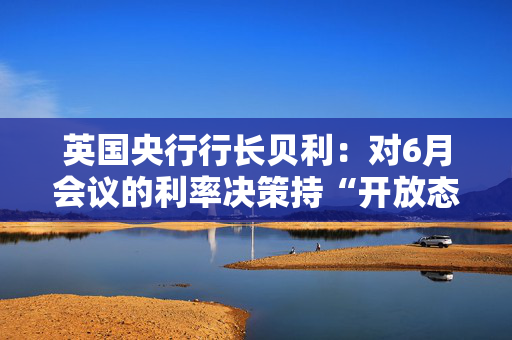 英国央行行长贝利：对6月会议的利率决策持“开放态度”