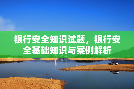 银行安全知识试题，银行安全基础知识与案例解析