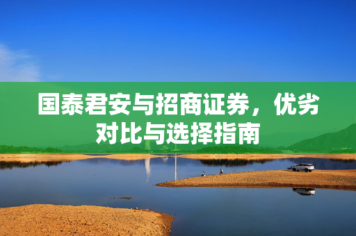 国泰君安与招商证券，优劣对比与选择指南