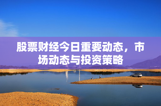 股票财经今日重要动态，市场动态与投资策略